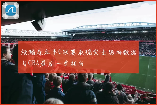 杨瀚森本季G联赛表现突出场均数据与CBA最后一季相当