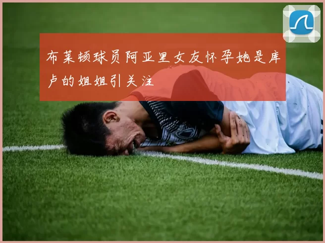 布莱顿球员阿亚里女友怀孕她是库卢的姐姐引关注