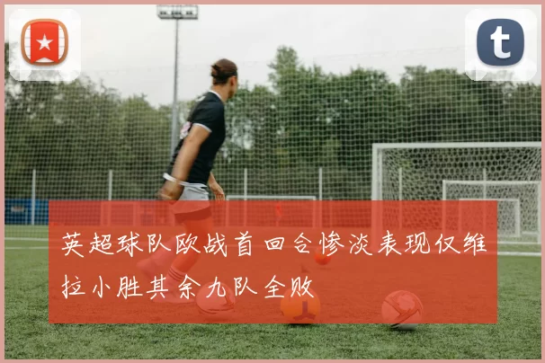 英超球队欧战首回合惨淡表现仅维拉小胜其余九队全败