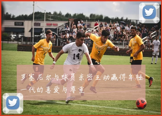 罗塞尼尔与球员亲密互动赢得年轻一代的喜爱与尊重