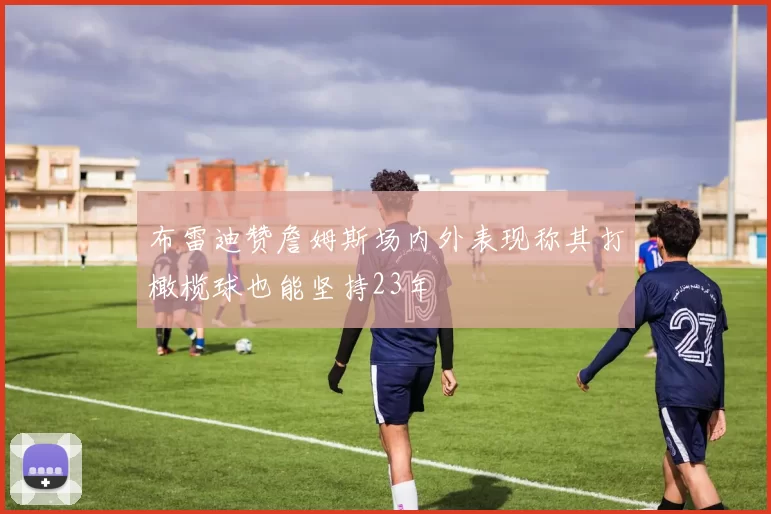 布雷迪赞詹姆斯场内外表现称其打橄榄球也能坚持23年
