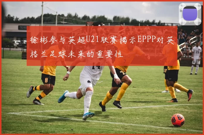 徐彬参与英超U21联赛揭示EPPP对英格兰足球未来的重要性