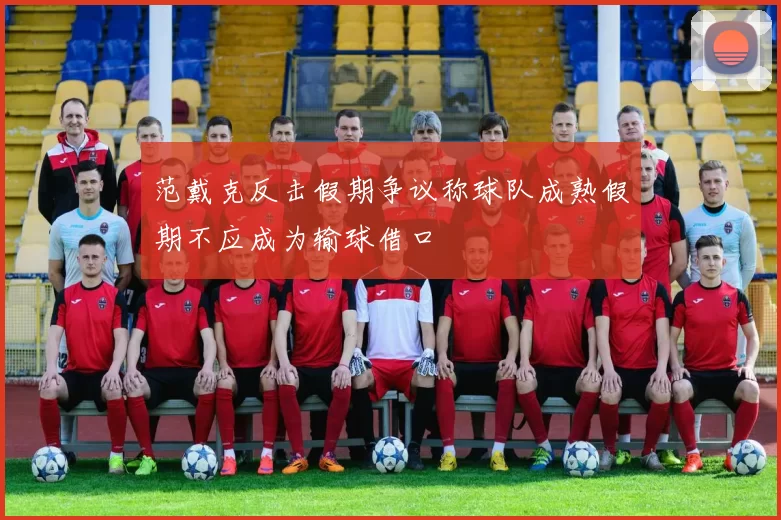 范戴克反击假期争议称球队成熟假期不应成为输球借口