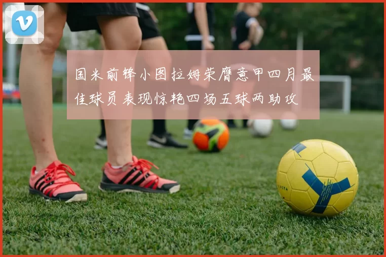 国米前锋小图拉姆荣膺意甲四月最佳球员表现惊艳四场五球两助攻